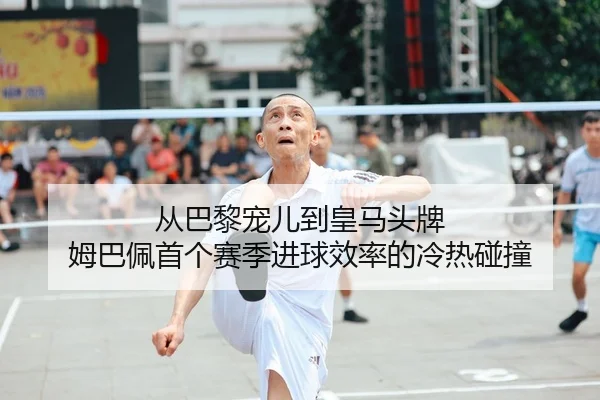 从巴黎宠儿到皇马头牌 姆巴佩首个赛季进球效率的冷热碰撞