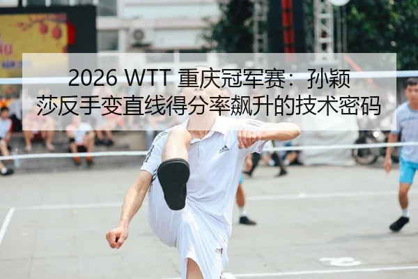 2026 WTT 重庆冠军赛：孙颖莎反手变直线得分率飙升的技术密码